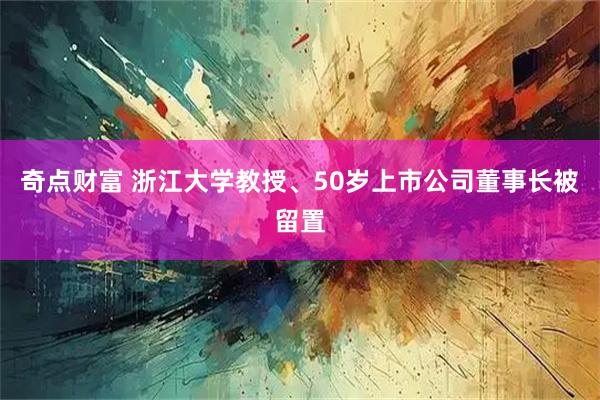奇点财富 浙江大学教授、50岁上市公司董事长被留置