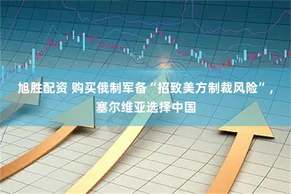 旭胜配资 购买俄制军备“招致美方制裁风险”，塞尔维亚选择中国