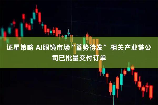 证星策略 AI眼镜市场“蓄势待发” 相关产业链公司已批量交付订单
