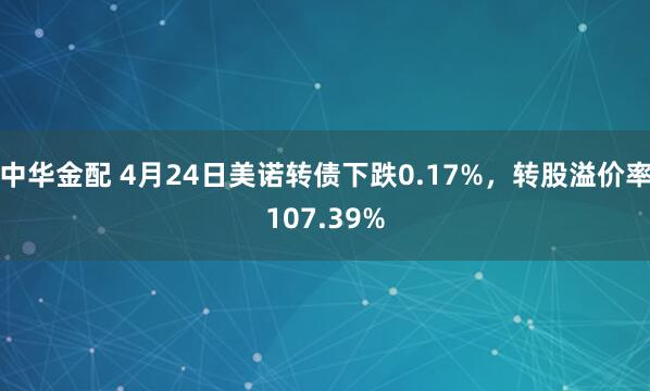 中华金配 4月24日美诺转债下跌0.17%，转股溢价率107.39%
