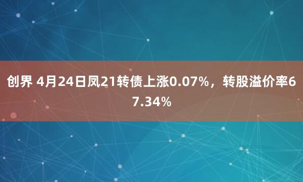 创界 4月24日凤21转债上涨0.07%，转股溢价率67.34%