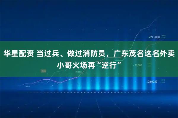 华星配资 当过兵、做过消防员，广东茂名这名外卖小哥火场再“逆行”