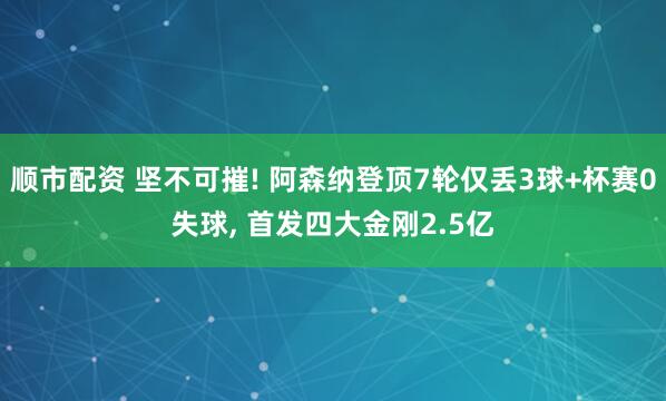 顺市配资 坚不可摧! 阿森纳登顶7轮仅丢3球+杯赛0失球, 首发四大金刚2.5亿