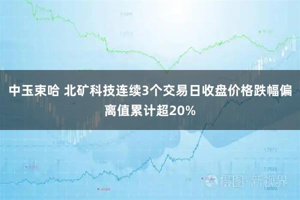 中玉束哈 北矿科技连续3个交易日收盘价格跌幅偏离值累计超20%