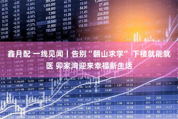 鑫月配 一线见闻丨告别“翻山求学” 下楼就能就医 卯家湾迎来幸福新生活