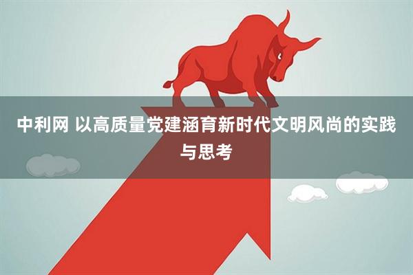 中利网 以高质量党建涵育新时代文明风尚的实践与思考