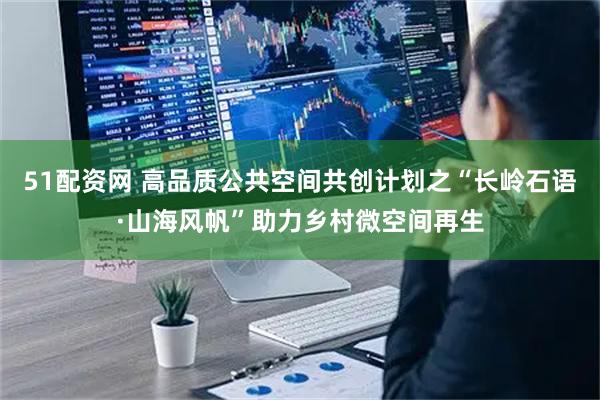 51配资网 高品质公共空间共创计划之“长岭石语·山海风帆”助力乡村微空间再生