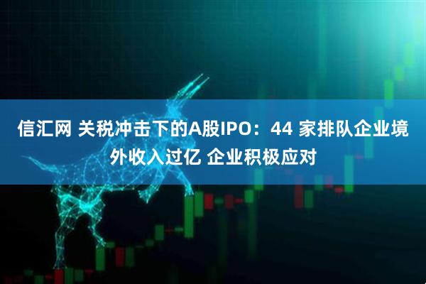信汇网 关税冲击下的A股IPO：44 家排队企业境外收入过亿 企业积极应对