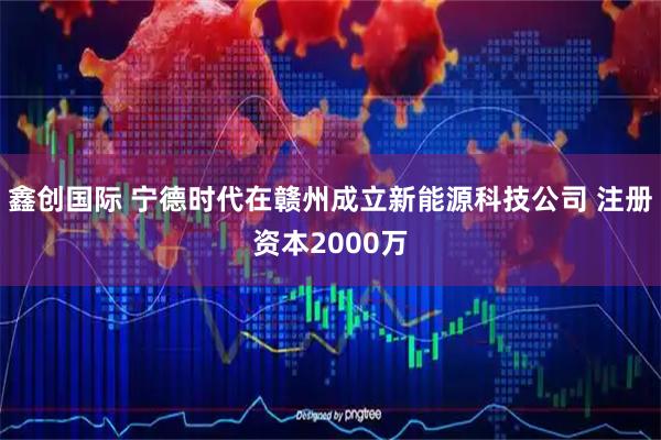鑫创国际 宁德时代在赣州成立新能源科技公司 注册资本2000万