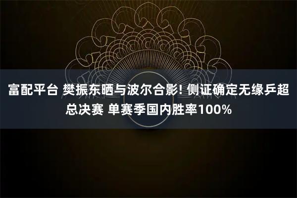 富配平台 樊振东晒与波尔合影! 侧证确定无缘乒超总决赛 单赛季国内胜率100%