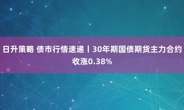 日升策略 债市行情速递丨30年期国债期货主力合约收涨0.38%