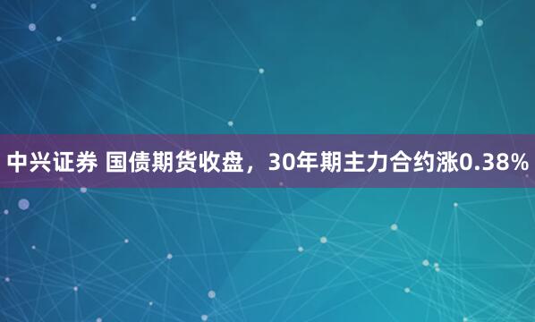 中兴证券 国债期货收盘，30年期主力合约涨0.38%