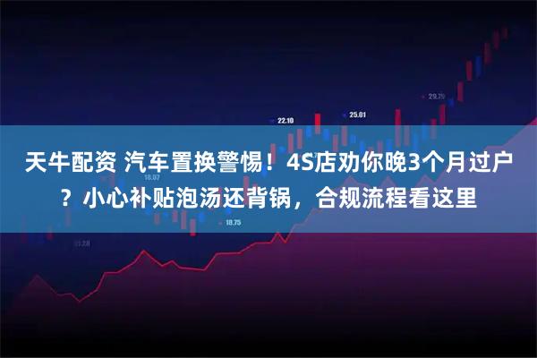 天牛配资 汽车置换警惕！4S店劝你晚3个月过户？小心补贴泡汤还背锅，合规流程看这里