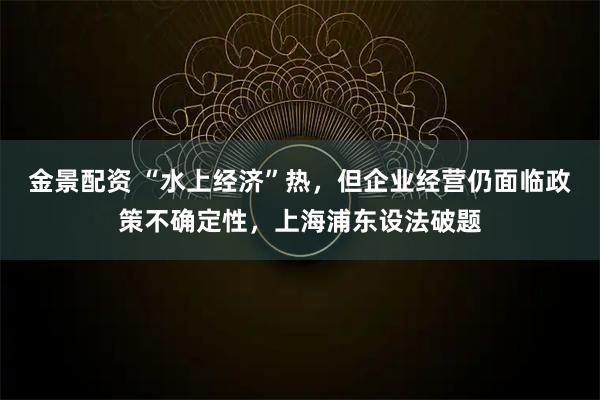 金景配资 “水上经济”热，但企业经营仍面临政策不确定性，上海浦东设法破题