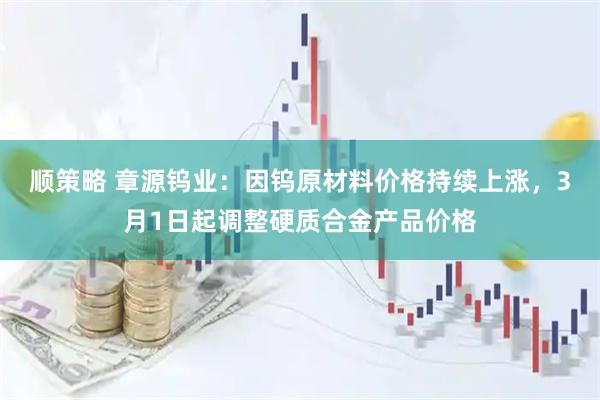 顺策略 章源钨业：因钨原材料价格持续上涨，3月1日起调整硬质合金产品价格