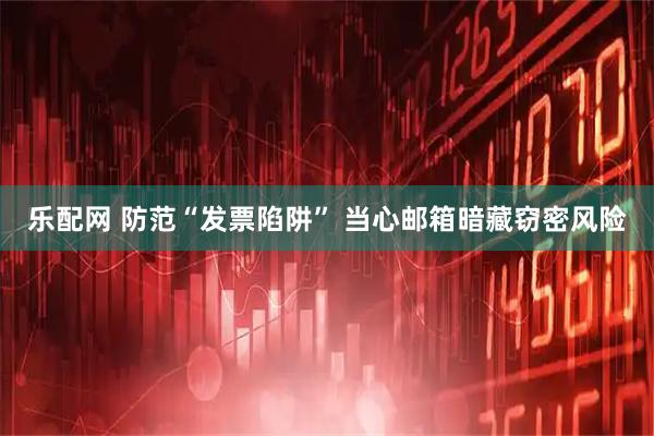 乐配网 防范“发票陷阱” 当心邮箱暗藏窃密风险