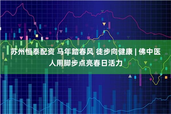 苏州恒泰配资 马年踏春风 徒步向健康 | 佛中医人用脚步点亮春日活力