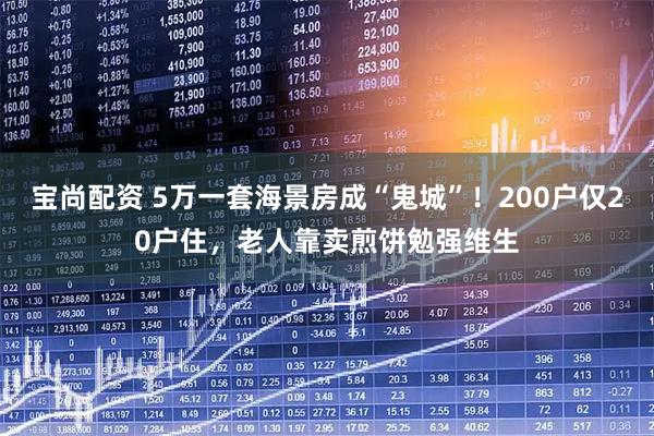 宝尚配资 5万一套海景房成“鬼城”！200户仅20户住，老人靠卖煎饼勉强维生