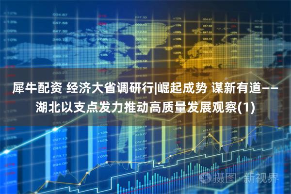 犀牛配资 经济大省调研行|崛起成势 谋新有道——湖北以支点发力推动高质量发展观察(1)