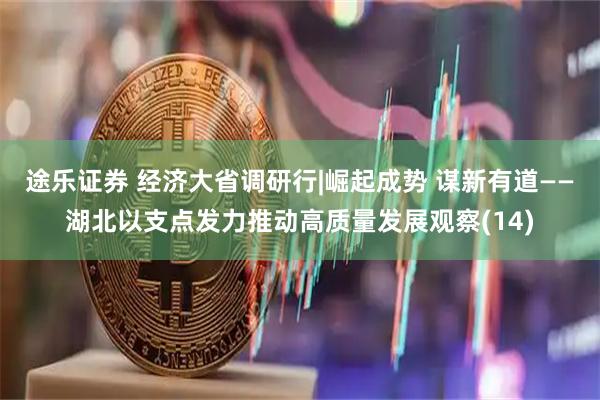 途乐证券 经济大省调研行|崛起成势 谋新有道——湖北以支点发力推动高质量发展观察(14)