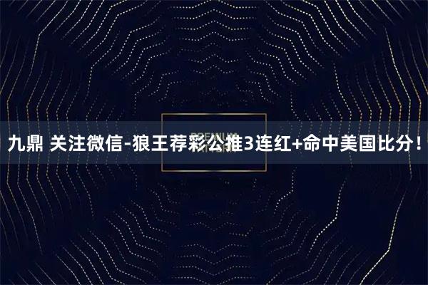 九鼎 关注微信-狼王荐彩公推3连红+命中美国比分！