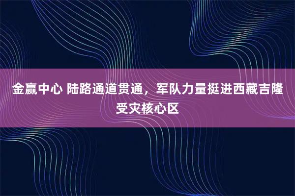 金赢中心 陆路通道贯通，军队力量挺进西藏吉隆受灾核心区